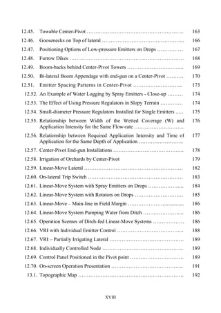 XVIII
12.45. Towable Center-Pivot ……………………………………………….. 163
12.46. Goosenecks on Top of lateral ………………………………………... 166
12.47. Positioning Options of Low-pressure Emitters on Drops …………… 167
12.48. Furrow Dikes ………………………………………………………… 168
12.49. Boom-backs behind Center-Pivot Towers …………………………... 169
12.50. Bi-lateral Boom Appendage with end-gun on a Center-Pivot ………. 170
12.51. Emitter Spacing Patterns in Center-Pivot ……………………….. 173
12.52. An Example of Water Logging by Spray Emitters - Close-up ……… 174
12.53. The Effect of Using Pressure Regulators in Slopy Terrain …………. 174
12.54. Small-diameter Pressure Regulators Installed for Single Emitters ..…
.and on Drops
175
12.55. Relationship between Width of the Wetted Coverage (W) and
Application Intensity for the Same Flow-rate ………………………..
176
12.56. Relationship between Required Application Intensity and Time of
Application for the Same Depth of Application ……………………..
177
12.57. Center-Pivot End-gun Installations ………………………………….. 178
12.58. Irrigation of Orchards by Center-Pivot
……………………………….
179
12.59. Linear-Move Lateral ………………………………………………… 182
12.60. On-lateral Trip Switch ………………………………………………. 183
12.61. Linear-Move System with Spray Emitters on Drops ………………... 184
12.62. Linear-Move System with Rotators on Drops ………………………. 185
12.63. Linear-Move – Main-line in Field Margin …………………............... 186
12.64. Linear-Move System Pumping Water from Ditch …………………... 186
12.65. Operation Scemes of Ditch-fed Linear-Move Systems ……………… 186
12.66. VRI with Individual Emitter Control ………………………………... 188
12.67. VRI – Partially Irrigating Lateral ……………………………………. 189
12.68. Individually Controlled Node ……………………………………….. 189
12.69. Control Panel Positioned in the Pivot point …………………………. 189
12.70. On-screen Operation Presentation …………………………………... 191
13.1. Topographic Map ……………………………………………………. 192
 