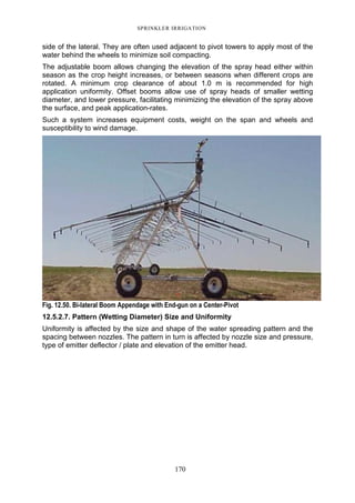 SPRINKLER IRRIGATION
170
side of the lateral. They are often used adjacent to pivot towers to apply most of the
water behind the wheels to minimize soil compacting.
The adjustable boom allows changing the elevation of the spray head either within
season as the crop height increases, or between seasons when different crops are
rotated. A minimum crop clearance of about 1.0 m is recommended for high
application uniformity. Offset booms allow use of spray heads of smaller wetting
diameter, and lower pressure, facilitating minimizing the elevation of the spray above
the surface, and peak application-rates.
Such a system increases equipment costs, weight on the span and wheels and
susceptibility to wind damage.
Fig. 12.50. Bi-lateral Boom Appendage with End-gun on a Center-Pivot
12.5.2.7. Pattern (Wetting Diameter) Size and Uniformity
Uniformity is affected by the size and shape of the water spreading pattern and the
spacing between nozzles. The pattern in turn is affected by nozzle size and pressure,
type of emitter deflector / plate and elevation of the emitter head.
 
