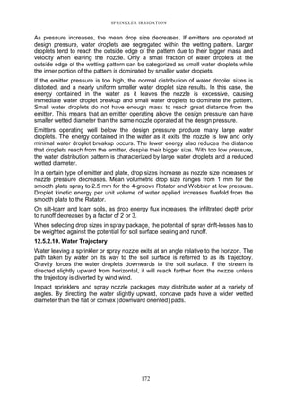SPRINKLER IRRIGATION
172
As pressure increases, the mean drop size decreases. If emitters are operated at
design pressure, water droplets are segregated within the wetting pattern. Larger
droplets tend to reach the outside edge of the pattern due to their bigger mass and
velocity when leaving the nozzle. Only a small fraction of water droplets at the
outside edge of the wetting pattern can be categorized as small water droplets while
the inner portion of the pattern is dominated by smaller water droplets.
If the emitter pressure is too high, the normal distribution of water droplet sizes is
distorted, and a nearly uniform smaller water droplet size results. In this case, the
energy contained in the water as it leaves the nozzle is excessive, causing
immediate water droplet breakup and small water droplets to dominate the pattern.
Small water droplets do not have enough mass to reach great distance from the
emitter. This means that an emitter operating above the design pressure can have
smaller wetted diameter than the same nozzle operated at the design pressure.
Emitters operating well below the design pressure produce many large water
droplets. The energy contained in the water as it exits the nozzle is low and only
minimal water droplet breakup occurs. The lower energy also reduces the distance
that droplets reach from the emitter, despite their bigger size. With too low pressure,
the water distribution pattern is characterized by large water droplets and a reduced
wetted diameter.
In a certain type of emitter and plate, drop sizes increase as nozzle size increases or
nozzle pressure decreases. Mean volumetric drop size ranges from 1 mm for the
smooth plate spray to 2.5 mm for the 4-groove Rotator and Wobbler at low pressure.
Droplet kinetic energy per unit volume of water applied increases fivefold from the
smooth plate to the Rotator.
On silt-loam and loam soils, as drop energy flux increases, the infiltrated depth prior
to runoff decreases by a factor of 2 or 3.
When selecting drop sizes in spray package, the potential of spray drift-losses has to
be weighted against the potential for soil surface sealing and runoff.
12.5.2.10. Water Trajectory
Water leaving a sprinkler or spray nozzle exits at an angle relative to the horizon. The
path taken by water on its way to the soil surface is referred to as its trajectory.
Gravity forces the water droplets downwards to the soil surface. If the stream is
directed slightly upward from horizontal, it will reach farther from the nozzle unless
the trajectory is diverted by wind wind.
Impact sprinklers and spray nozzle packages may distribute water at a variety of
angles. By directing the water slightly upward, concave pads have a wider wetted
diameter than the flat or convex (downward oriented) pads.
 