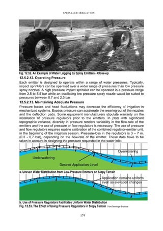 SPRINKLER IRRIGATION
174
Fig. 12.52. An Example of Water Logging by Spray Emitters - Close-up
12.5.2.12. Operating Pressure
Each emitter is designed to operate within a range of water pressures. Typically,
impact sprinklers can be operated over a wider range of pressures than low pressure
spray nozzles. A high pressure impact sprinkler can be operated in a pressure range
from 2.5 to 5.5 bar while an oscillating low pressure spray nozzle would be suited to
pressures between 0.7 and 2.5 bar
12.5.2.13. Maintaining Adequate Pressure
Pressure losses and head fluctuations may decrease the efficiency of irrigation in
mechanized systems. Excess pressure can accelerate the wearing-out of the nozzles
and the deflection pads. Some equipment manufacturers stipulate warranty on the
installation of pressure regulators prior to the emitters. In plots with significant
topographic variance, diversity in pressure renders variability in the flow-rate of the
emitters and the use of pressure or flow regulators is necessary. The use of pressure
and flow regulators requires routine calibration of the combined regulator-emitter unit,
in the beginning of the irrigation season. Pressure-loss in the regulators is 3 – 7 m.
(0.3 - 0.7 bar), depending on the flow-rate of the emitter. These data have to be
taken in account in designing the pressure requested in the water inlet.
a. Uneven Water Distribution from Low-Pressure Emitters on Slopy Terrain
b. Use of Pressure Regulators Facilitates Uniform Water Distribution
Fig. 12.53. The Effect of Using Pressure Regulators in Slopy Terrain From Senninger Brochure
 