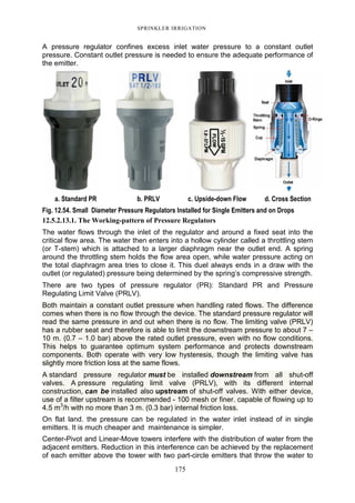 SPRINKLER IRRIGATION
175
A pressure regulator confines excess inlet water pressure to a constant outlet
pressure. Constant outlet pressure is needed to ensure the adequate performance of
the emitter.
a. Standard PR b. PRLV c. Upside-down Flow d. Cross Section
Fig. 12.54. Small Diameter Pressure Regulators Installed for Single Emitters and on Drops
12.5.2.13.1. The Working-pattern of Pressure Regulators
The water flows through the inlet of the regulator and around a fixed seat into the
critical flow area. The water then enters into a hollow cylinder called a throttling stem
(or T-stem) which is attached to a larger diaphragm near the outlet end. A spring
around the throttling stem holds the flow area open, while water pressure acting on
the total diaphragm area tries to close it. This duel always ends in a draw with the
outlet (or regulated) pressure being determined by the spring’s compressive strength.
There are two types of pressure regulator (PR): Standard PR and Pressure
Regulating Limit Valve (PRLV).
Both maintain a constant outlet pressure when handling rated flows. The difference
comes when there is no flow through the device. The standard pressure regulator will
read the same pressure in and out when there is no flow. The limiting valve (PRLV)
has a rubber seat and therefore is able to limit the downstream pressure to about 7 –
10 m. (0.7 – 1.0 bar) above the rated outlet pressure, even with no flow conditions.
This helps to guarantee optimum system performance and protects downstream
components. Both operate with very low hysteresis, though the limiting valve has
slightly more friction loss at the same flows.
A standard pressure regulator must be installed downstream from all shut-off
valves. A pressure regulating limit valve (PRLV), with its different internal
construction, can be installed also upstream of shut-off valves. With either device,
use of a filter upstream is recommended - 100 mesh or finer. capable of flowing up to
4.5 m3
/h with no more than 3 m. (0.3 bar) internal friction loss.
On flat land. the pressure can be regulated in the water inlet instead of in single
emitters. It is much cheaper and maintenance is simpler.
Center-Pivot and Linear-Move towers interfere with the distribution of water from the
adjacent emitters. Reduction in this interference can be achieved by the replacement
of each emitter above the tower with two part-circle emitters that throw the water to
 