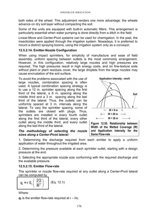 SPRINKLER IRRIGATION
176
both sides of the wheel. This adjustment renders one more advantage: the wheels
advance on dry soil layer without compacting the soil.
Some of the units are equipped with built-in automatic filters. This arrangement is
particularly essential when water pumping is done directly from a ditch in the field.
Linear-Move and Center-Pivot systems can be used for chemigation. In the past, the
insecticides were applied through the irrigation system. Nowadays, it is preferred to
mount a distinct spraying booms, using the irrigation system only as a conveyor.
12.5.2.14. Emitter-Nozzle Configuration
When using impact sprinklers, for simplicity of manufacture and ease of field
assembly, uniform spacing between outlets is the most commonly arrangement.
However, in this configuration, relatively large nozzles and high pressures are
required. The high pressures result in high energy costs, and on fine-texture soils
without plant or plant residues cover, the large droplets from the large nozzles may
cause encrustation of the soil surface.
To avoid the problems associated with the use of
large nozzles, combination spacing is often
used. A typical combination spacing strategy is
to use a 12 m. sprinkler spacing along the first
third of the lateral, a 6 m. spacing along the
middle third and a 3 m. spacing along the last
third of the lateral. Thus, the outlets can be
uniformly spaced at 3 m. intervals along the
lateral. To vary the sprinkler spacing, some of
the outlets are closed with plugs. Thus,
sprinklers are installed in every fourth outlet
along the first third of the lateral, every other
outlet along the middle third, and every outlet
along the last third of the lateral.
The methodology of selecting the nozzle
sizes along a Center-Pivot lateral:
1. Determining the discharge required from each emitter to apply a uniform
application of water throughout the irrigated area.
2. Determining the pressure available at each sprinkler outlet, starting with a design
pressure at the end.
3. Selecting the appropriate nozzle size conforming with the required discharge and
the available pressure.
12.5.2.15. Emitter Flow-rate
The sprinkler or nozzle flow-rate required at any outlet along a Center-Pivot lateral
can be computed by
(Eq. 12.1)
Where:
qr is the emitter flow-rate required at r – l/s;
Figure 12.55. Relationship between
Width of the Wetted Coverage (W)
and Application Intensity for the
Same Flow-rate
 