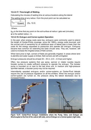SPRINKLER IRRIGATION
178
12.4.2.17. Time-length of Wetting
Calculating the minutes of wetting time at various locations along the lateral:
The wetting time at any radius r from the pivot point can be calculated as:
(Eq. 12.2)
Where:
twet is the time that any point on the soil surface at radius r gets wet (minutes);
w is the wetted radius - m.
12.5.2.18. End-gun and Corner-system Operation
In the past, when energy costs were low, end-guns were commonly used to extend
the length of Center-Pivots coverage. since the 1990’s, energy costs bounced, and
the annual cost of ownership for an additional span of lateral pipe is lower than the
costs for the energy requested to pressurize and operate the end-gun. End-guns
became less common for extending the base circular area. They are, however, still
used to increase the irrigated areas of field corners.
When land price is high, corners of fields are generally irrigated. In areas where land
is plentiful and water supply is limited, field corners are left unirrigated.
End-gun pressures should be at least 35 – 45 m. (3.5 – 4.5 bar) and higher.
Often, low pressure systems that use spray, spinner or rotator nozzles require
booster pumps to create sufficient pressure to operate the end-gun. The booster
pump is mounted on or next to the last drive unit. In medium and high-pressure
sprinkler laterals, a booster pump may not be required.
Intermittently operated end-guns and/or corner-systems on Center-Pivot laterals
require the use of pressure regulators on all the emitters. When the end-gun and/or
corner-system are turned on, the pressure along the lateral decreases due to
increased friction.
Figure 12.57. Center-Pivot End-gun Installations where the Pump, Valve, and End-gun are
Shortcoupled at the End of the Lateral (left side), and an End-gun on a Corner-system (right side).
 