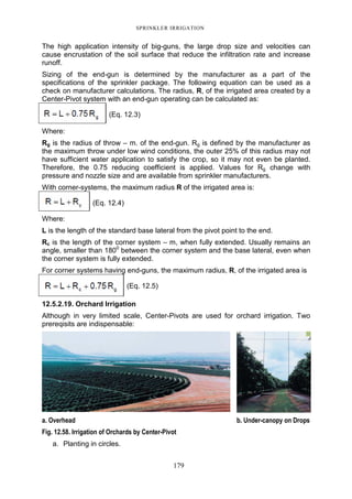 SPRINKLER IRRIGATION
179
The high application intensity of big-guns, the large drop size and velocities can
cause encrustation of the soil surface that reduce the infiltration rate and increase
runoff.
Sizing of the end-gun is determined by the manufacturer as a part of the
specifications of the sprinkler package. The following equation can be used as a
check on manufacturer calculations. The radius, R, of the irrigated area created by a
Center-Pivot system with an end-gun operating can be calculated as:
(Eq. 12.3)
Where:
Rg is the radius of throw – m. of the end-gun. Rg is defined by the manufacturer as
the maximum throw under low wind conditions, the outer 25% of this radius may not
have sufficient water application to satisfy the crop, so it may not even be planted.
Therefore, the 0.75 reducing coefficient is applied. Values for Rg change with
pressure and nozzle size and are available from sprinkler manufacturers.
With corner-systems, the maximum radius R of the irrigated area is:
(Eq. 12.4)
Where:
L is the length of the standard base lateral from the pivot point to the end.
Rc is the length of the corner system – m, when fully extended. Usually remains an
angle, smaller than 1800
between the corner system and the base lateral, even when
the corner system is fully extended.
For corner systems having end-guns, the maximum radius, R, of the irrigated area is
(Eq. 12.5)
12.5.2.19. Orchard Irrigation
Although in very limited scale, Center-Pivots are used for orchard irrigation. Two
prereqisits are indispensable:
a. Overhead b. Under-canopy on Drops
Fig. 12.58. Irrigation of Orchards by Center-Pivot
a. Planting in circles.
 