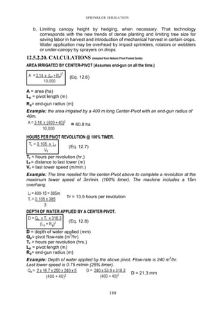 SPRINKLER IRRIGATION
180
b. Limiting canopy height by hedging, when necessary. That technology
corresponds with the new trends of dense planting and limiting tree size for
saving labor in harvest and introduction of mechanical harvest in certain crops.
Water application may be overhead by impact sprinklers, rotators or wobblers
or under-canopy by sprayers on drops
12.5.2.20. CALCULATIONS (Adapted from Nelsom Pivot Pocket Guide)
AREA IRRIGATED BY CENTER-PIVOT (Assumes end-gun on all the time.)
A = area (ha)
Lp = pivot length (m)
Rg= end-gun radius (m)
Example: the area irrigated by a 400 m long Center-Pivot with an end-gun radius of
40m.
= 60.8 ha
HOURS PER PIVOT REVOLUTION @ 100% TIMER.
(Eq. 12.7)
Tr = hours per revolution (hr.)
Lt = distance to last tower (m)
Vt = last tower speed (m/min.)
Example: The time needed for the center-Pivot above to complete a revolution at the
maximum tower speed of 3m/min. (100% timer). The machine includes a 15m
overhang.
Tr = 13.5 hours per revolution
DEPTH OF WATER APPLIED BY A CENTER-PIVOT.
(Eq. 12.8)
D = depth of water applied (mm)
Qp= pivot flow-rate (m3
/hr)
Tr = hours per revolution (hrs.)
Lp = pivot length (m)
Rg= end-gun radius (m)
Example: Depth of water applied by the above pivot. Flow-rate is 240 m3
/hr.
Last tower speed is 0.75 m/min (25% timer).
D = 21.3 mm
(Eq. 12.6)
 
