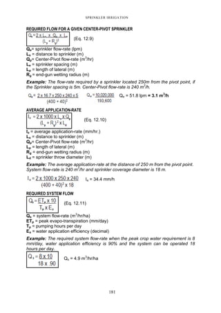 SPRINKLER IRRIGATION
181
REQUIRED FLOW FOR A GIVEN CENTER-PIVOT SPRINKLER
(Eq. 12.9)
Qe= sprinkler flow-rate (lpm)
Ls = distance to sprinkler (m)
Qp= Center-Pivot flow-rate (m3
/hr)
Le = sprinkler spacing (m)
Lp = length of lateral (m)
Rg = end-gun wetting radius (m)
Example: The flow-rate required by a sprinkler located 250m from the pivot point, if
the Sprinkler spacing is 5m. Center-Pivot flow-rate is 240 m3
/h.
Qe = 51.8 lpm = 3.1 m3
/h
AVERAGE APPLICATION-RATE
(Eq. 12.10)
Ia = average application-rate (mm/hr.)
Ls = distance to sprinkler (m)
Qp= Center-Pivot flow-rate (m3
/hr)
Lp = length of lateral (m)
Rg = end-gun wetting radius (m)
Ld = sprinkler throw diameter (m)
Example: The average application-rate at the distance of 250 m from the pivot point.
System flow-rate is 240 m3
/hr and sprinkler coverage diameter is 18 m.
Ia = 34.4 mm/h
REQUIRED SYSTEM FLOW
(Eq. 12.11)
Qs = system flow-rate (m3
/hr/ha)
ETp = peak evapo-transpiration (mm/day)
Tp = pumping hours per day
Ea = water application efficiency (decimal)
Example: The required system flow-rate when the peak crop water requirement is 8
mm/day, water application efficiency is 90% and the system can be operated 18
hours per day.
Qs = 4.9 m3
/hr/ha
 