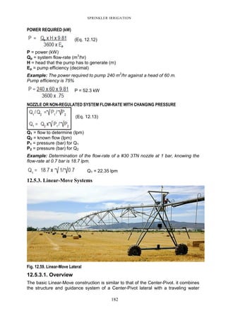 SPRINKLER IRRIGATION
182
POWER REQUIRED (kW)
(Eq. 12.12)
P = power (kW)
Qp = system flow-rate (m3
/hr)
H = head that the pump has to generate (m)
Ep = pump efficiency (decimal)
Example: The power required to pump 240 m3
/hr against a head of 60 m.
Pump efficiency is 75%
P = 52.3 kW
NOZZLE OR NON-REGULATED SYSTEM FLOW-RATE WITH CHANGING PRESSURE
(Eq. 12.13)
Q1 = flow to determine (lpm)
Q2 = known flow (lpm)
P1 = pressure (bar) for Q1
P2 = pressure (bar) for Q2
Example: Determination of the flow-rate of a #30 3TN nozzle at 1 bar, knowing the
flow-rate at 0.7 bar is 18.7 lpm.
Q1 = 22.35 lpm
12.5.3. Linear-Move Systems
Fig. 12.59. Linear-Move Lateral
12.5.3.1. Overview
The basic Linear-Move construction is similar to that of the Center-Pivot. it combines
the structure and guidance system of a Center-Pivot lateral with a traveling water
 
