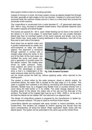 SPRINKLER IRRIGATION
183
feed system similar to that of a traveling sprinkler.
Instead of moving in a circle, the linear system moves as aligned straight line through
the field, generally at right angles to the row direction. Instead of a pivot point that is
anchored while the machine rotates around it, there is a chief tower that controls the
remainder of the machine.
The Linear-Move is constructed from a wide diameter 6" – 8" galvanized steel pipe,
200 - 400 m. long, mounted on wheeled mobile towers. Pipe diameter depends upon
the system capacity and lateral length.
The towers are spaced 30 – 60 m. apart. Water feeding can be done in the center of
the lateral or in one of its edges. A center-feed system can use smaller diameter
lateral pipe than an end-feed system of the same capacity and length, due to the
lower friction loss, since water is being distributed in two directions, one half of the
flow-rate to each side of the lateral.
Each tower has an electric motor and
is guided indepentently by cables and
micro-switches to keep the lateral
aligned. The alignment is monitored
through switches in contact with a
straight cable along the center or the
end of the field. At the main tower are
installed the pump and power unit,
plus a generator to provide power for
the electric motors. Old models were
driven by water pressure. Today,
most systems are driven by electric
motors. The advantages of electric
drive is that it is independent of the
water pressure state and the machine
can be moved across the field dry, without applying water, when returned to the
starting point.
The system is driven either by the water pressure, diesel or electric engine. As
mentioned before, the water inlet is located at the pipe edge or in its center. The
water is supplied from hydrants in the field by connecting and disconnecting a wide
diameter, flexible hose; by a dragged long flexible hose or pumped directly from a
canal along the field border or in its middle. The water dosage depends on the
traveling speed of the lateral, the intake rate of the soil and the flow-rate of the
emitters. The length of the irrigated field may be up to 1000 - 2000 m. At the end of
the field the lateral can be rotated 1800
and returned in an adjacent trail.
The design of Linear-Move systems is prepared by the manufacturer or dealer by-
means computer software. The pipe is sized to minimize friction losses.
Linear-Move laterals are equipped with spray nozzles or impact sprinklers, as the
Center-Pivot. The emitters are installed at uniform spacing and should have the
same characteristics all along the lateral. Water application depth varies with the
lateral speed. The system can be automated in the same way as the Center-Pivot.
Fig. 12.60. On-lateral Trip Switch
 