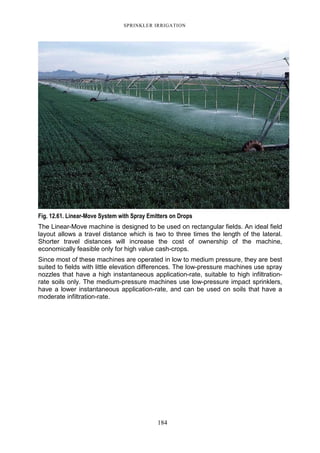 SPRINKLER IRRIGATION
184
Fig. 12.61. Linear-Move System with Spray Emitters on Drops
The Linear-Move machine is designed to be used on rectangular fields. An ideal field
layout allows a travel distance which is two to three times the length of the lateral.
Shorter travel distances will increase the cost of ownership of the machine,
economically feasible only for high value cash-crops.
Since most of these machines are operated in low to medium pressure, they are best
suited to fields with little elevation differences. The low-pressure machines use spray
nozzles that have a high instantaneous application-rate, suitable to high infiltration-
rate soils only. The medium-pressure machines use low-pressure impact sprinklers,
have a lower instantaneous application-rate, and can be used on soils that have a
moderate infiltration-rate.
 