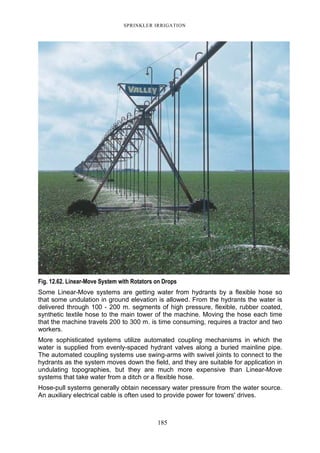 SPRINKLER IRRIGATION
185
Fig. 12.62. Linear-Move System with Rotators on Drops
Some Linear-Move systems are getting water from hydrants by a flexible hose so
that some undulation in ground elevation is allowed. From the hydrants the water is
delivered through 100 - 200 m. segments of high pressure, flexible, rubber coated,
synthetic textile hose to the main tower of the machine. Moving the hose each time
that the machine travels 200 to 300 m. is time consuming, requires a tractor and two
workers.
More sophisticated systems utilize automated coupling mechanisms in which the
water is supplied from evenly-spaced hydrant valves along a buried mainline pipe.
The automated coupling systems use swing-arms with swivel joints to connect to the
hydrants as the system moves down the field, and they are suitable for application in
undulating topographies, but they are much more expensive than Linear-Move
systems that take water from a ditch or a flexible hose.
Hose-pull systems generally obtain necessary water pressure from the water source.
An auxiliary electrical cable is often used to provide power for towers' drives.
 