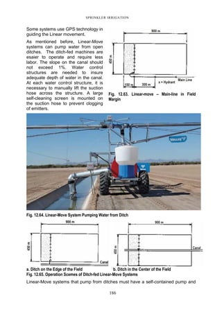 SPRINKLER IRRIGATION
186
Some systems use GPS technology in
guiding the Linear movement.
As mentioned before, Linear-Move
systems can pump water from open
ditches. The ditch-fed machines are
esaier to operate and require less
labor. The slope on the canal should
not exceed 1%. Water control
structures are needed to insure
adequate depth of water in the canal.
At each water control structure, it is
necessary to manually lift the suction
hose across the structure. A large
self-cleaning screen is mounted on
the suction hose to prevent clogging
of emitters.
Fig. 12.64. Linear-Move System Pumping Water from Ditch
a. Ditch on the Edge of the Field b. Ditch in the Center of the Field
Fig. 12.65. Operation Scemes of Ditch-fed Linear-Move Systems
Linear-Move systems that pump from ditches must have a self-contained pump and
Fig. 12.63. Linear-move – Main-line in Field
Margin
 