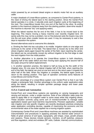 SPRINKLER IRRIGATION
187
motor powered by an on-board diesel engine or electric motor fed via an auxiliary
cable
A major drawback of Linear-Move systems, as compared to Center-Pivot systems, is
the need of driving the lateral back to the starting position. Since the Center-Pivot
lateral operates in a circle, it naturally ends each irrigation cycle at the beginning of
the next. The Linear-Move travels from one end of the field to the other, its ending
position is the maximum distance away from the starting position; down-time results if
the machine is returned “dry” (not applying water).
When the lateral reaches the far end of the field, it has to be moved back to the
beginning. This means moving a heavy machine over recently irrigated land. On
sandy soils this may not be a problem, but on fine-textured soils the towers may sink
into the soil even when crawler tracks are used. It may be necessary to wait a few
days to reposition the system.
Several alternatives exist to overcome this obstacle.
a. Dividing the field into two sub-plots in its middle. Irrigation starts on one edge and
continues to the center of the field. The lateral then is moved dry to the other end
where irrigation starts again toward the center of the field. Upon reaching the center,
the lateral can be conveniently moved dry without irrigation to the first edge to start
the next irrigation from the initial position.
b. Another alternative is to operate the Linear-Move system in both directions,
applying half of the water deficit and then moving back applying the second half of
the water amount for deficit replenishment.
c. In another operation practice, the lateral is half as long as the the width of the
irrigated area. On one pass the lateral irrigates half of the field, when reaching the
end of the field, the lateral can pivot at one end and on the return pass it irrigates the
other half of the field. When the irrigation is complete, the lateral again pivots to
return to the starting position. This type of operation combines some features of
Linear-Moves and Center-Pivots.
The main advantage of a Linear-Move system over Center-Pivot is that it can fully
irrigate a rectangular field. Another advantage is the uniform water application-rates
along the lateral, resulting in simpler sprinkler package design and lower peak
application-rates.
12.5.4. Control and Automation
Center-Pivot and Linear-Move systems are operating on varying topography and
varying soil textures, under a single machine. Soils of low infiltration rates pose the
need to apply little or no irrigation water to some areas while fully irrigating others.
These situation commits using some sort of monitor/controller to manage water
applications based upon local real-time requirements. Precision application, variable
rate irrigation and site specific irrigation are recently developed practices employing
water application controlling devices, capable of maximizing the economic and the
environmental value of the water applied via a moving irrigation system.
Contemporary Center-Pivot and Linear-Move machines are assisted by sophisticated
instrumentation and procedures in applying precisely the desired water amount in
fields of great variance of soil types, topography, plot shape, crops, growth phases
and seasons. These devices include sensors, monitors, on-off switches, pressure
and flow regulators, wired and wireless (RF radio, Cellular, internet) communications,
 