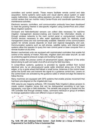 SPRINKLER IRRIGATION
188
controllers and control panels. These means facilitate remote control and data
acquisition. Some systems send audio and visual alarms about system or water
supply malfunction, including calling operators via radio or mobile phone. There are
control centers that can monitor many Center-Pivots and coordinate operations and
maintenance activities.
Electronic sensors, controllers, and communication protocols have been developed
to meet the growing interest in site-specific irrigation using Center-Pivot and Linear-
Move irrigation systems.
On-board and field-distributed sensors can collect data necessary for real-time
irrigation management decision-making and transmit the information directly or
through wireless networks to the main control panel or computerized controller.
Control devices necessary to alter water application depth for relatively small
management zones are now commercially available. Selection of the communication
system for remote access depends on local and regional topography and cost.
Communication systems such as cell phones, satellite radios, and internet based
systems allow the operator to query the main control panel or base computer from a
remote location at any time.
Modern mechanized units are equipped with sophisticated controllers that enable full
control of the velocity of motion, flow-rate, irrigation start and water shut-off, as well
as protecting against pressure surges and bursting of pipes.
Sensors enable the precise control of advancement speed, alignment of the entire
lateral along its path and water shut-off at arriving the field boundary.
In Linear-Move systems, guidance is provided by signals emitted from buried
electrical wire, by an above-ground guide cable stretched along one of the field
edges, or by a guide wheel that follows a small furrow. Antennas in the control tower
sense the buried wire and transmit the signal to a guidance control box. Levers on
the control tower are activated by the guidance cable or wheel and align the lateral to
follow the line.
Many machines are equipped with GPS systems that enable precise movement that
had been pre-deigned on the irrigated plot map.
With easy-to-use mapping software, VRI (Variable Rate Irrigation) allows growers to
create custom irrigation zones that can be distinguished according to soil type,
topography, crop type or field obstacles. The variable rate program is loaded into the
VRI controller that through wireless nodes, command individual or group of emitters
to change application-rates over different crops or soil types.
Fig. 12.66. VRI with Individual Emitter Control – Each Emitter (or a Group of Emitters) is
Programmed to Turn On/Off or Pulse in Customized Rate
 