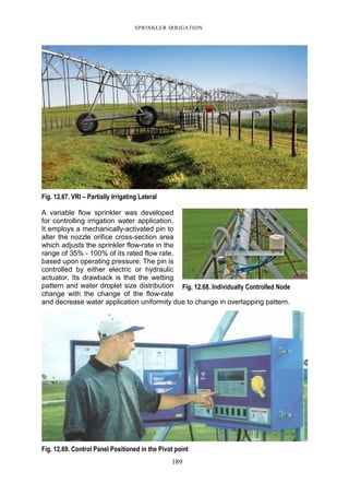 SPRINKLER IRRIGATION
189
Fig. 12.67. VRI – Partially Irrigating Lateral
A variable flow sprinkler was developed
for controlling irrigation water application.
It employs a mechanically-activated pin to
alter the nozzle orifice cross-section area
which adjusts the sprinkler flow-rate in the
range of 35% - 100% of its rated flow rate,
based upon operating pressure. The pin is
controlled by either electric or hydraulic
actuator. Its drawback is that the wetting
pattern and water droplet size distribution
change with the change of the flow-rate
and decrease water application uniformity due to change in overlapping pattern.
Fig. 12.69. Control Panel Positioned in the Pivot point
Fig. 12.68. Individually Controlled Node
 