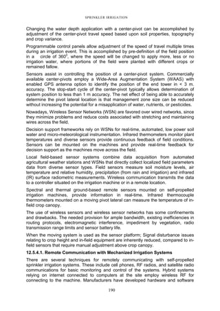 SPRINKLER IRRIGATION
190
Changing the water depth application with a center-pivot can be accomplished by
adjustment of the center-pivot travel speed based upon soil properties, topography
and crop variance.
Programmable control panels allow adjustment of the speed of travel multiple times
during an irrigation event. This is accomplished by pre-definition of the field position
in a circle of 3600
, where the speed will be changed to apply more, less or no
irrigation water, where portions of the field were planted with different crops or
remained fallow.
Sensors assist in controlling the position of a center-pivot system. Commercially
available center-pivots employ a Wide-Area Augmentation System (WAAS) with
enabled GPS antenna option to identify the position of the end tower in < 3 m.
accuracy. The stop-start cycle of the center-pivot typically allows determination of
system position to less than 1 m accuracy. The net effect of being able to accurately
determine the pivot lateral location is that management zone size can be reduced
without increasing the potential for a misapplication of water, nutrients, or pesticides.
Nowadays, Wireless Sensor Networks (WSN) are favored over wired networks, since
they minimize problems and reduce costs associated with stretching and maintaining
wires across the field.
Decision support frameworks rely on WSNs for real-time, automated, low power soil
water and micro-meteorological instrumentation. Infrared thermometers monitor plant
temperatures and diverse sensors provide continuous feedback of field conditions.
Sensors can be mounted on the machines and provide real-time feedback for
decision support as the machines move across the field.
Local field-based sensor systems combine data acquisition from automated
agricultural weather stations and WSNs that directly collect localized field parameters
data from diverse sensor types. Field sensors measure soil moisture levels, air
temperature and relative humidity, precipitation (from rain and irrigation) and infrared
(IR) surface radiometric measurements. Wireless communication transmits the data
to a controller situated on the irrigation machine or in a remote location.
Spectral and thermal ground-based remote sensors mounted on self-propelled
irrigation machines, provide information in real-time. Infrared thermocouple
thermometers mounted on a moving pivot lateral can measure the temperature of in-
field crop canopy.
The use of wireless sensors and wireless sensor networks has some confinements
and drawbacks. The needed provision for ample bandwidth, existing inefficiencies in
routing protocols, electromagnetic interference, impediment by vegetation, radio
transmission range limits and sensor battery life.
When the moving system is used as the sensor platform; Signal disturbance issues
relating to crop height and in-field equipment are inherently reduced, compared to in-
field sensors that require manual adjustment above crop canopy.
12.5.4.1. Remote Communication with Mechanized Irrigation Systems
There are several techniques for remotely communicating with self-propelled
sprinkler irrigation systems. These include cell phones, RF radios, and satellite radio
communications for basic monitoring and control of the systems. Hybrid systems
relying on internet connected to computers at the site employ wireless RF for
connecting to the machine. Manufacturers have developed hardware and software
 