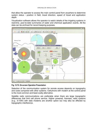 SPRINKLER IRRIGATION
191
that allow the operator to access the main control panel from anywhere to determine
system status - position in field, travel direction, speed of travel and application
depth.
Visualization software allows the operator to watch details of the irrigating systems in
real-time, year-to-date summaries of water and chemical application events. All the
data can be archived for record keeping purposes.
Fig. 12.70. On-screen Operation Presentation
Selection of the communication system for remote access depends on topography
and costs compared with other systems. Cell-phone with modem at the control panel
is the most common and least costly alternative.
Satellite radio communications are preferable when there are large topographic
differences that limit cell phone service. Higher powered, licensed, radio systems
(e.g., 5-10W) with data modems are another option but may also be affected by
topographic interference.
 