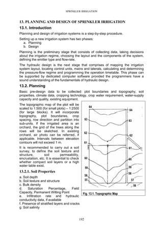SPRINKLER IRRIGATION
192
13. PLANNING AND DESIGN OF SPRINKLER IRRIGATION
13.1. Introduction
Planning and design of irrigation systems is a step-by-step procedure.
Setting up a new irrigation system has two phases:
a. Planning
b. Design
Planning is the preliminary stage that consists of collecting data, taking decisions
about the irrigation regime, choosing the layout and the components of the system,
defining the emitter type and flow-rate.
The hydraulic design is the next stage that comprises of mapping the irrigation
system layout, locating control units, mains and laterals, calculating and determining
the pressure-flow regime and programming the operation timetable. This phase can
be supported by dedicated computer software provided the programmers have a
sound understanding of the fundamentals of hydraulic design.
13.2. Planning
Basic pre-design data to be collected: plot boundaries and topography, soil
properties, climate data, cropping technology, crop water requirement, water-supply
capacity and quality, existing equipment.
The topographic map of the plot will be
scaled to 1:500 (for small plots) – 1:2500
(for large blocks). It will incorporate
topography, plot boundaries, crop
spacing, row direction and partition into
sub-units. If the irrigated area is an
orchard, the grid of the trees along the
rows will be sketched. In existing
orchard, air photo can be referred, if
applicable. Intervals between elevation
contours will not exceed 1 m.
It is recommended to carry out a soil
survey, to define the soil texture and
structure, soil permeability,
encrustation, etc. It is essential to check
whether compact soil layers or a high
water table exist.
13.2.1. Soil Properties
a. Soil depth
b. Soil texture and structure
c. Bulk density
d. Saturation Percentage, Field
Capacity, Permanent Wilting Point
e. Infiltration rate and hydraulic
conductivity data, if available
f. Presence of stratified layers and cracks
g. Soil salinity
Fig. 13.1. Topographic Map
 