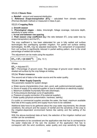 SPRINKLER IRRIGATION
194
13.2.2. Climate Data
a. Rainfall – amount and seasonal distribution.
b. Reference Evapo-transpiration (ET0) – calculated from climatic variables
(Penman-Monteith method) or measured in Class A pan.
12.2.3. Cropping Data
a. Growth season
b. Phenological stages – dates, time-length, foliage coverage, root-zone depth,
sensitivity to water stress.
c. In-row and between row spacing.
d. Peak season crop coefficient (kc): the ratio between ETc (crop water loss by
evapo-transpiration) and the ET0.
The crop coefficient kc has been elaborated for use in fully wetted soil surface
technologies like overlapping sprinkler irrigation. For partial soil surface wetting
technologies, the ETc may be adjusted downwards. The component of evaporation
from soil surface is significantly reduced in partial wetting pattern, due to the small
percentage of wetted soil surface.
The adjustment can be made using the equation:
ETca = ETc × [0.1(GC)0.5
] (Eq. 13.1)
Where:
ETca = Adjusted ETc
GC = Percentage of ground cover, The percentage of ground cover relates to the
shaded soil surface by the crop foliage at midday.
13.2.4. Water resources
The second set of data is the water source and the water quality.
13.2.4.1. Water Supply Capacity
The parametrs needed for system design:
a. Water source characteristics (river, dam, pond, well, public/commercial supply).
b. Hours of supply (if by external supplier or due to restrictions on electricity supply)
c. Maximum available hourly/daily flow-rate (discharge).
d. Pump pressure-discharge curve (if applicable).
e. Pressure at supply connection (if by external supplier).
f. Water quality (physical contamination, hardness, salinity).
If a public or commercial supplier provides the water, the head, maximum available
flow-rate at the supply points and supply hours have to be validated.
Additional data have to be gathered about the crop water requirements, the climate
conditions, the amount and the season of rainfall and the sensitivity of the crop to
the irrigation-dependent environment factors like salinity and the wetting of the
foliage.
With the above-mentioned data at hand, the selection of the irrigation method and
emitter can be considered.
The parameters to be considered are the application-rate that has to correspond to
the water intake-rate of the soil, the duration of the application that has to
correspond with the wind conditions, water quality and crop sensitivity to foliage
 