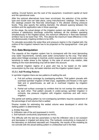 SPRINKLER IRRIGATION
195
wetting. Crucial factors are the cost of the equipment, investment capital at hand
and the operational costs.
After the optional alternatives have been scrutinized, the selection of the emitter
type and nozzle size can take place, using manufacturers' catalogs. The tables in
the catalogs present the flow-rate (discharge) in the allowed working pressure
levels. They also specify the wetting diameter, the allowed spacing between the
emitters and the application-rate in those spacings.
At this stage, the actual design of the irrigation system can take place. In order to
achieve a satisfactory discharge uniformity between all the emitters operating
simultaneously in the irrigated sector, the maximum difference in flow-rate between
emitters has to be lower than 10%. This allows the maximum head difference in the
simultaneuousely irrigating emitters to be 20%.
To calculate accurately the water-flow and pressure regime in the irrigated plot, the
outline of the irrigation network has to be projected on the topographical - rows grid
map.
13.3. Data Manipulation
The capacity of the irrigation system has to correspond with the most demanding
crop water requirements, namely peak water consumption by the crop. That takes
place when foliage coverage is maximal, and/or evaporation is in its peak and/or crop
sensitivity to water stress is the highest. In the case of annual crop rotation, data
relating to the most demanding crop will be taken into account.
The optimal irrigation regime of a given plot has to be based on the water
consumption by the crop, soil water retention and the irrigation system layout.
13.3.1. Soil Wetting Pattern
In sprinkler irrigation there are two patterns of wetting the soil:
a. Full soil surface coverage by overlapping emitters. That pattern prevails with
overhead sprinkler irrigation of field crops, vegetables and flowers in the open
field and in greenhouses, as well as in overhead irrigation by irrigation
machines.
b. Partial soil surface coverage by emitters that do not overlap the wetted area
by each other. That pattern prevails in under-canopy sprinkler irrigation in
orchards, low pressure irrigation with irrigation machines and with micro-
irrigation.
The partial soil wetting pattern by non-overlapping sprinklers requires assessment of
the percentage of soil volume that is wetted.
Diverse models for estimating the wetted volume were developed in which the
wetting pattern is determined by:
a. Emitter flow-rate
b. Infiltration rate of the soil (expressed in mm/h)
c. Soil hydraulic conductivity (expressed as mm/s).
The difficulty with the last two parameters is that the infiltration rate is not cosistant
and decreases in irrigated soil along time. The hydraulic conductivity is measured in
the laboratory on disturbed saturated soil. Frequently, the results of the modeling do
not coincide with the actual wetting pattern in undisturbed soil in the field.
 