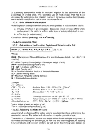 SPRINKLER IRRIGATION
196
A customary compromise made in localized irrigation is the estimation of the
percentage of wetted area. This facilitates use of methodology that had been
developed for determining the irrigation regime in full surface wetting technologies,
corrected with multiplication by the cover percentage factor.
13.3.1.1. Units of Water Consumption
Water depletion and replenishment amounts are expressed in two alternative values:
a. mm/day (mm/hour in greenhouses) – designates virtual coverage of the whole
surface area in the plot by a uniform water layer of a designated depth in mm.
b. m3
/ha./day (or inch/acre/day)
Conversion formula: (mm/day) × 10 = m3
/ha./day.
13.3.2. Manipulation Steps
13.3.2.1. Calculation of the Permitted Depletion of Water from the Soil:
MAD = (FC – PWP) × BD × Waf × Sd × D × Sl (Eq. 13.2)
Where:
MAD = Management Allowed Depletion - the permitted water deficit – mm = l/m2
(×10
= m3
/ha)
FC = Field Capacity % w/w (weight of water per weight of soil)
PWP = Permanent Wilting Point % w/w
FC – WP = Available water % w/w
BD = Bulk Density g/ml
Waf = Permitted depletion fraction of the available water
Sd = Desired wetting depth
D = Maximum horizontal wetting diameter
Sl = Spacing between laterals
Example:
FC = 20% w/w
PWP = 15% w/w Available Water (AW) = 20% - 15% = 5% w/w#
BD = 1.4 Available Water = 5% × 1.4 = 7% v/v##
Waf = 0.4 Allowed deficit = 7% × 0.4 = 2.8% v/v
Sl = 1.60 m
D = 0.60 m Percentage wetted area = 0.60/1.60 = 37.5%*
Sd = 0.90 m Wetted volume per ha = 10,000 m2
× 0.90 m × 37.5% = 3375 m3
Allowed deficit per ha. 3375 × 2.8% = 94.5 m3
= 94.5/10 = 9.45 mm
#
w/w = Weight of water per weight of soil
##
v/v = Volume of water per volume of soil.
13.3.2.2. Assessing the Wetted Volume
Assuming full overlapping of the wetted volume by adjacent emitters and ignoring the
non-wetted volume. The wetted soil volume has no regular gometric shape.
The definition of the wetted volume by a single emitter is not a simple assignment. It
is needed for selecting the emitter type, its flow-rate and operating pressure, spacing
between laterals and between emitters, as well as for determining water dosage in
 
