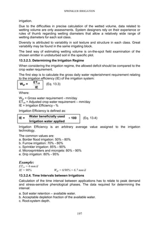 SPRINKLER IRRIGATION
197
irrigation.
Due to the difficulties in precise calculation of the wetted volume, data related to
wetting volume are only assessments. System designers rely on their experience or
rules of thumb regarding wetting diameters that allow a relatively wide range of
wetting diameters for each soil class.
Diversity is attributed to variability in soil texture and structure in each class. Great
variability may be found in the same irrigating block.
The best way of estimating wetting volume is on-the-spot field examination of the
chosen emitter in undisturbed soil in the specific plot.
13.3.2.3. Determining the Irrigation Regime
When considering the irrigation regime, the allowed deficit should be compared to the
crop water requirement.
The first step is to calculate the gross daily water replenishment requirement relating
to the irrigation efficiency (IE) of the irrigation system:
ETca
--------------------Wgr =
IE
(Eq. 13.3)
Where:
Wgr = Gross water requirement - mm/day
ETca = Adjusted crop water requirement – mm/day
IE = Irrigation Efficiency - %
Irrigation Efficiency is defined as:
Water beneficially used
-------------------------------------------------------------------------------------IE =
Irrigation water applied
× 100 (Eq. 13.4)
Irrigation Efficiency is an arbitrary average value assigned to the irrigation
technology.
The common values are:
a. Border flood irrigation: 50% - 80%
b. Furrow irrigation: 70% - 80%
c. Sprinkler irrigation: 85% - 90%
d. Microsprinklers and microjets: 80% - 90%
e. Drip irrigation: 80% - 95%
Example:
ETca = 6 mm/d
IE = 90% Wgr = 6/90% ≈ 6.7 mm/d
13.3.2.4. Time Intervals between Irrigations
Calculation of the time interval between applications has to relate to peak demand
and stress-sensitive phenological phases. The data required for determining the
interval:
a. Soil water retention – available water.
b. Acceptable depletion fraction of the available water.
c. Root-system depth.
 