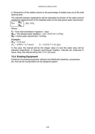 SPRINKLER IRRIGATION
198
d. Dimensions of the wetted volume or the percentage of wetted area out of the total
spacing area.
The intervals between applications will be calculated by division of the water amount
needed for replenishment of the depleted water by the daily gross water requirement.
Wad
------------------------TI =
Wgr
(Eq. 13.5)
Where:
TI = Time interval between irrigations – days
Wad = The allowed water depletion – mm = l/m2
(×10 = m3
/ha)
Wgr = Gross water requirement - mm/day
Example:
Wad = 9.45 mm
Wgr = 6/90% ≈ 6.7 mm/d TI = 9.45/6.7=1.41 days
In this case, the interval will be the integer value (1) and the water dose will be
adjusted respectively. In frequent greenhouse irrigation, intervals are measured in
hours. Here, the interval will be 24h ×1.4 ≈ 33 hours.
13.4. Existing Equipment
Existence of pumping equipment, delivery and distribution pipelines, accessories,
etc. that can be incorporated into the designed system.
 