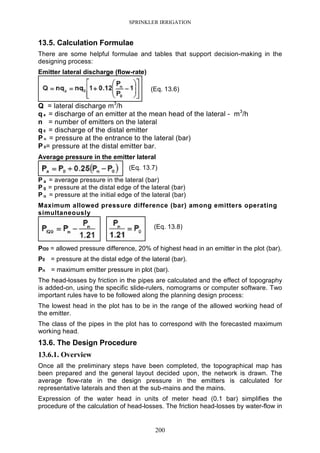 SPRINKLER IRRIGATION
200
13.5. Calculation Formulae
There are some helpful formulae and tables that support decision-making in the
designing process:
Emitter lateral discharge (flow-rate)
(Eq. 13.6)
Q = lateral discharge m3
/h
q a = discharge of an emitter at the mean head of the lateral - m3
/h
n = number of emitters on the lateral
q 0 = discharge of the distal emitter
P n = pressure at the entrance to the lateral (bar)
P 0= pressure at the distal emitter bar.
Average pressure in the emitter lateral
(Eq. 13.7)
P a = average pressure in the lateral (bar)
P 0 = pressure at the distal edge of the lateral (bar)
P n = pressure at the initial edge of the lateral (bar)
Maximum allowed pressure difference (bar) among emitters operating
simultaneously
(Eq. 13.8)
Pf20 = allowed pressure difference, 20% of highest head in an emitter in the plot (bar).
P0 = pressure at the distal edge of the lateral (bar).
Pn = maximum emitter pressure in plot (bar).
The head-losses by friction in the pipes are calculated and the effect of topography
is added-on, using the specific slide-rulers, nomograms or computer software. Two
important rules have to be followed along the planning design process:
The lowest head in the plot has to be in the range of the allowed working head of
the emitter.
The class of the pipes in the plot has to correspond with the forecasted maximum
working head.
13.6. The Design Procedure
13.6.1. Overview
Once all the preliminary steps have been completed, the topographical map has
been prepared and the general layout decided upon, the network is drawn. The
average flow-rate in the design pressure in the emitters is calculated for
representative laterals and then at the sub-mains and the mains.
Expression of the water head in units of meter head (0.1 bar) simplifies the
procedure of the calculation of head-losses. The friction head-losses by water-flow in
 