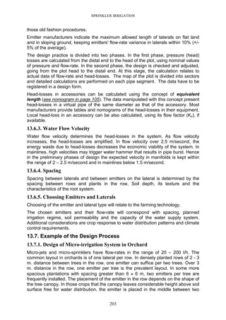 SPRINKLER IRRIGATION
203
those old fashion procedures.
Emitter manufacturers indicate the maximum allowed length of laterals on flat land
and in sloping ground, keeping emitters' flow-rate variance in laterals within 10% (+/-
5% of the average).
The design practice is divided into two phases. In the first phase, pressure (head)
losses are calculated from the distal end to the head of the plot, using nominal values
of pressure and flow-rate. In the second phase, the design is checked and adjusted,
going from the plot head to the distal end. At this stage, the calculation relates to
actual data of flow-rate and head-losses. The map of the plot is divided into sectors
and detailed calculations are performed on each pipe segment. The data have to be
registered in a design form.
Head-losses in accessories can be calculated using the concept of equivalent
length (see nomogram in page 105). The data manipulated with this concept present
head-losses in a virtual pipe of the same diameter as that of the accessory. Most
manufacturers provide tables and nomograms of the head-losses in their equipment.
Local head-loss in an accessory can be also calculated, using its flow factor (Kv), if
available.
13.6.3. Water Flow Velocity
Water flow velocity determines the head-losses in the system. As flow velocity
increases, the head-losses are amplified. In flow velocity over 2.5 m/second, the
energy waste due to head-losses decreases the economic viability of the system. In
mainlines, high velocities may trigger water hammer that results in pipe burst. Hence
in the preliminary phases of design the expected velocity in manifolds is kept within
the range of 2 – 2.5 m/second and in mainlines below 1.5 m/second.
13.6.4. Spacing
Spacing between laterals and between emitters on the lateral is determined by the
spacing between rows and plants in the row, Soil depth, its texture and the
characteristics of the root system.
13.6.5. Choosing Emitters and Laterals
Choosing of the emitter and lateral type will relate to the farming technology.
The chosen emitters and their flow-rate will correspond with spacing, planned
irrigation regime, soil permeability and the capacity of the water supply system.
Additional considerations are crop response to water distribution patterns and climate
control requirements.
13.7. Example of the Design Process
13.7.1. Design of Micro-irrigation System in Orchard
Micro-jets and micro-sprinklers have flow-rates in the range of 20 – 200 l/h. The
common layout in orchards is of one lateral per row. In densely planted rows of 2 - 3
m. distance between trees in the row, one emitter can suffice per two trees. Over 3
m. distance in the row, one emitter per tree is the prevalent layout. In some more
spacious plantations with spacing greater than 6 ×××× 6 m, two emitters per tree are
frequently installed. The placement of the emitter in the row depends on the shape of
the tree canopy. In those crops that the canopy leaves considerable height above soil
surface free for water distribution, the emitter is placed in the middle between two
 