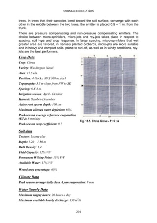 SPRINKLER IRRIGATION
204
trees. In trees that their canopies bend toward the soil surface, converge with each
other in the middle between the two trees, the emitter is placed 0.5 – 1 m. from the
trunk.
There are pressure compensating and non-pressure compensating emitters. The
choice between micro-sprinklers, micro-jets and ray-jets takes place in respect to
spacing, soil type and crop response. In large spacing, micro-sprinklers that wet
greater area are favored, in densely planted orchards, micro-jets are more suitable
and in heavy and compact soils, prone to run-off, as well as in windy conditions, ray-
jets are the best performers.
Crop Data
Crop: Citrus
Variety: Washington Navel
Area: 11.5 Ha.
Partition: 4 blocks, 80 X 360 m, each
Topography: 3.5 m slope from NW to SE
Spacing: 6 X 4 m.
Irrigation season: April - October
Harvest: October-December
Active root system depth: 100 cm
Maximum allowed water depletion: 60%
Peak-season average reference evaporation
(ET0): 8 mm/day
Peak-season crop coefficient: 0.7
Soil data
Texture: Loamy clay
Depth: 1.20 – 1.50 m
Bulk Density: 1.4
Field Capacity: 32% V/V
Permanent Wilting Point: 15% V/V
Available Water: 17% V/V
Wetted area percentage: 60%
Climate Data
Peak season average daily class A pan evaporation: 8 mm
Water Supply Data
Maximum supply hours: 20 hours a day
Maximum available hourly discharge: 150 m3
/h
Fig. 13.5. Citrus Grove - 11.5 Ha
 