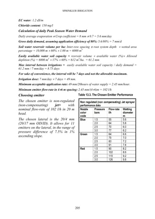 SPRINKLER IRRIGATION
205
EC water: 1.2 dS/m
Chloride content: 150 mg/l
Calculation of daily Peak Season Water Demand
Daily average evaporation ×××× Crop coefficient = 8 mm ×××× 0.7 = 5.6 mm/day
Gross daily demand, assuming application efficiency of 80%: 5.6/80% = 7 mm/d
Soil water reservoir volume per ha: Inter-row spacing ×××× root system depth × wetted area
percentage = 10,000 m × 60% × 1.00 m = 6000 m3
Easily available water soil capacity = resrvoir volume × available water (%)× Allowed
deplition (%) = 6000 m3
× 17% × 60% = 612 m3
/ha. = 61.2 mm
Max interval between irrigations = easily available water soil capacity / daily demand =
61.2 mm / 7 mm/day = 8.75 days
For sake of convenience, the interval will be 7 days and not the allowable maximum.
Irrigation dose: 7 mm/day × 7 days = 49 mm.
Minimum acceptable application rate: 49 mm/20hours of water supply = 2.45 mm/hour.
Minimum emitter flow-rate in 4××××6 m spacing: 2.45 mm/(4×6)m = 102 l/h
Choosing emitter
The chosen emitter is non-regulated
(non-compensating) jet+ with
nominal flow-rate of 102 l/h in 20 m
head.
The chosen lateral is the 20/4 mm
(20/17 mm OD/ID). It allows for 11
emitters on the lateral, in the range of
pressure difference of 7.5% in 1%
ascending slope.
Table 13.3. The Chosen Emitter Performance
 