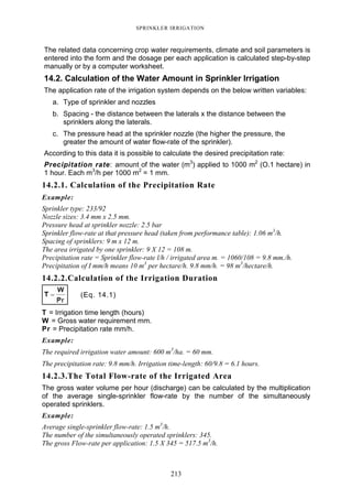 213
SPRINKLER IRRIGATION
The related data concerning crop water requirements, climate and soil parameters is
entered into the form and the dosage per each application is calculated step-by-step
manually or by a computer worksheet.
14.2. Calculation of the Water Amount in Sprinkler Irrigation
The application rate of the irrigation system depends on the below written variables:
a. Type of sprinkler and nozzles
b. Spacing - the distance between the laterals x the distance between the
sprinklers along the laterals.
c. The pressure head at the sprinkler nozzle (the higher the pressure, the
greater the amount of water flow-rate of the sprinkler).
According to this data it is possible to calculate the desired precipitation rate:
Precipitation rate: amount of the water (m3
) applied to 1000 m2
(O.1 hectare) in
1 hour. Each m3
/h per 1000 m2
= 1 mm.
14.2.1. Calculation of the Precipitation Rate
Example:
Sprinkler type: 233/92
Nozzle sizes: 3.4 mm x 2.5 mm.
Pressure head at sprinkler nozzle: 2.5 bar
Sprinkler flow-rate at that pressure head (taken from performance table): 1.06 m3
/h.
Spacing of sprinklers: 9 m x 12 m.
The area irrigated by one sprinkler: 9 X 12 = 108 m.
Precipitation rate = Sprinkler flow-rate l/h / irrigated area m. = 1060/108 = 9.8 mm./h.
Precipitation of I mm/h means 10 m3
per hectare/h. 9.8 mm/h. = 98 m3
/hectare/h.
14.2.2.Calculation of the Irrigation Duration
(Eq. 14.1)
T = Irrigation time length (hours)
W = Gross water requirement mm.
Pr = Precipitation rate mm/h.
Example:
The required irrigation water amount: 600 m3
/ha. = 60 mm.
The precipitation rate: 9.8 mm/h. Irrigation time-length: 60/9.8 = 6.1 hours.
14.2.3.The Total Flow-rate of the Irrigated Area
The gross water volume per hour (discharge) can be calculated by the multiplication
of the average single-sprinkler flow-rate by the number of the simultaneously
operated sprinklers.
Example:
Average single-sprinkler flow-rate: 1.5 m3
/h.
The number of the simultaneously operated sprinklers: 345.
The gross Flow-rate per application: 1.5 X 345 = 517.5 m3
/h.
 