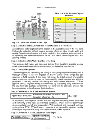 215
SPRINKLER IRRIGATION
Fig. 14.1. Typical Root Systems of Field Crops
Table 14.3. Active Root-zone Depth of
Fruit Trees
CROP DEPTH to IRRIGATE
cm
Apples 90
Cherries 60
Grapes 90
Peaches 60
Pears 60
Raspberries 60
Step 2. Estimation of the Allowable Soil Water Depletion in the Root-zone
Allowable soil water depletion is the fraction of the available water in the root zone
that can be extracted without causing adverse effects on plant growth, yield and
quality. To estimate allowable soil water depletion, the available water amount is
multiplied by the allowable depletion factor (30% - 60%, depending on crop and
growing phase).
Step 3. Estimation of the Water Use Rate of the Crop
The average daily water use rates are derived from long-term average weekly
maximum evapo-transpiration measurements, multiplied by crop factors.
Step 4. Timing of Irrigations
The starting point for calculating the timing of first spring irrigation is ideally after a
thorough wetting of soil by irrigation or heavy rainfall which brings the soil
reservoir to field capacity. If this does not occur, the initial amount of available
water in the crop root-zone must be determined by direct measurement with the
gravimetric - oven-dry method or indirectly with tensiometers, Watermark. TDR or
gypsum blocks. Irrigation timing is determined by subtracting daily water use of
the crop from total available water in the root-zone until the soil water amount has
been decreased to the allowable depletion level.
Step 5. Calculation of the Water Application Amount
(Eq. 14.2)
In addition to the irrigation system features, irrigation efficiency varies with size
and uniformity of the fields and climatic conditions. Water may be lost through
deep percolation, runoff and evaporation. Well designed and managed sprinkler
systems have 75% - 85% efficiency. Low-volume micro-sprinkler systems usually
have higher irrigation efficiency than high-volume sprinkler systems.
Step 6. Calculation of Water Application Time-length
(Eq. 14.3)
 