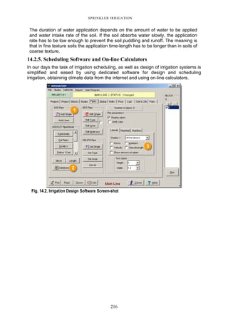 216
SPRINKLER IRRIGATION
The duration of water application depends on the amount of water to be applied
and water intake rate of the soil. If the soil absorbs water slowly, the application
rate has to be low enough to prevent the soil puddling and runoff. The meaning is
that in fine texture soils the application time-length has to be longer than in soils of
coarse texture.
14.2.5. Scheduling Software and On-line Calculators
In our days the task of irrigation scheduling, as well as design of irrigation systems is
simplified and eased by using dedicated software for design and scheduling
irrigation, obtaininig climate data from the internet and using on-line calculators.
Fig. 14.2. Irrigation Design Software Screen-shot
 