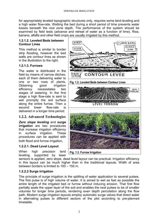 SPRINKLER IRRIGATION
3
for appropriately leveled topographic structures only, requires some land leveling and
a high water flow-rate. Wetting the bed during a short period of time prevents water
losses beneath the root zone depth. The performance of the system should be
examined by field tests (advance and retreat of water as a function of time). Rice,
banana, alfalfa and other field crops are usually irrigated by this method.
1.2.1.2. Leveled Beds between
Contour Lines
This method is similar to border
strip flooding, however the bed
walls are contour lines as shown
in the illustration to the right.
1.2.1.3. Furrows
The water is distributed in the
field by means of narrow ditches,
each of them delivering water to
one or two rows of plants.
Obtaining good irrigation
efficiency necessitates two
stages of watering. In the first
stage a high flow-rate is sent to
wet promptly the soil surface
along the entire furrow. Then a
second lower flow-rate is
delivered in a longer time period.
1.2.2. Advanced Technologies
Zero slope leveling and surge
irrigation are two procedures
that increase irrigation efficiency
in surface irrigation. These
procedures can be applied with
both flood and furrow irrigation.
1.2.2.1. Dead Level Layout
When high precision land
leveling, supported by laser
sensors is applied, zero slope, dead level layout can be practical. Irrigation efficiency
in this layout can be much higher than in the traditional layouts. Width of area
between borders is limited to 100 – 150 m.
1.2.2.2 Surge Irrigation
The principle of surge irrigation is the splitting of water application to several pulses.
The first pulse is of high volume of water. It is aimed to wet as fast as possible the
entire length of the irrigated bed or furrow without inducing erosion. That first flow
partially seals the upper layer of the soil and enables the next pulses to be of smaller
volumes for longer time periods, rendering even depth percolation along the flow
path. Modern surge irrigation layouts employ automatic surge valves that direct water
in alternating pulses to different sectors of the plot according to pre-planned
timetable.
Fig. 1.2. Leveled Beds between Contour Lines
Fig. 1.3. Furrow Irrigation
 