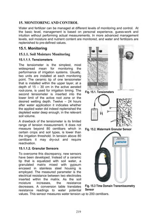 219
15. MONITORING AND CONTROL
Water and fertilizer can be managed at different levels of monitoring and control. At
the basic level, management is based on personal experience, guess-work and
intuition without performing actual measurements. In more advanced management
levels, soil moisture and nutrient content are monitored, and water and fertilizers are
replenished to pre-defined values.
15.1. Monitoring
15.1.1. Soil Moisture Monitoring
15.1.1.1. Tensiometers
The tensiometer is the simplest, most
widespread mean for monitoring the
performance of irrigation systems. Usually,
two units are installed at each monitoring
point. The ceramic tip of one tensiometer
that is installed within the upper layer, at a
depth of 15 – 30 cm in the active aerated
root-zone, is used for irrigation timing. The
second tensiometer is inserted into the
lower limit of the active root zone or the
desired wetting depth. Twelve – 24 hours
after water application it indicates whether
the applied water did indeed replenished the
depleted water deep enough, in the relevant
soil volume.
A drawback of the tensiometer is its limited
range of tension measurement. It does not
measure beyond 80 centibars which in
certain crops and soil types, is lower than
the irrigation threshold. In tension above 80
centibars it may dry-out and require
reactivation.
15.1.1.2. Granular Sensors
To overcome this discrepancy, new sensors
have been developed. Instead of a ceramic
tip that is equalized with soil water, a
granulated matrix mixed with gypsum
encased in stainless steel housing is
employed. The measured parameter is the
electrical resistance between two electrodes
inserted within the matrix. As the soil
moisture increases, the resistance
decreases. A conversion table translates
resistance readings to water potential
values. This sensor measures water tension up to 200 centibars.
Fig. 15.1. Tensiometers
Fig. 15.2. Watermark Granular Sensor
Fig. 15.3 Time Domain Transmissometry
Sensor
 