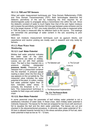 220
15.1.1.3. TDR and TDT Sensors
Other soil water measurement techniques are: Time Domain Reflectometry (TDR)
and Time Domain Transmissometry (TDT). Both technologies determine the
dielectric permittivity of the soil by measuring the time required for an
electromagnetic pulse to propagate along a transmission line within the soil. Since
the dielectric constant of water is much higher than that of the soil, higher moisture
will increase the permittivity and shorten the time gap between pulse emission and its
hit in the target receiver. In TDT, one mode (direction) of the pulse is measured while
in TDR the pulse is measured after its reflection back to the source. The readings
are converted into percentage of water content in the soil, according to prior
calibration.
More soil moisture measurement techniques such as gypsum blocks, soil
capacitance and neutron probing are mostly used in research and only rarely by
farmers.
15.1.2. Plant Water State
Monitoring
15.1.2.1. Leaf Water Potential
Midday leaf water potential indicates
the water state of the plant.
Measurements are taken at midday.
Leaves are cut with their petioles
intact. The leaf is then inserted into a
pressure chamber (designated
pressure bomb). Pressured air is
released from a pressurized container
into the chamber. A pressure gauge
reading is taken when the first drop of
sap appears on the cut petiole tip. The
measured value indicates the water
potential of the plant. In cotton, midday
leaf water potential higher than 20
bars indicates water stress. In
orchards, the threshold is 14 – 18
bars. This measurement technique is
suitable for field crops and certain fruit
crops
15.1.2.2. Stem Water Potential
In some perennial crops the parameter of leaf midday water potential is not a
satisfactory indication of water state. In these crops, stem midday water potential is
indirectly measured. The leaves for the test are wrapped for two hours with aluminum
foil to equalize the leaf and the stem water potentials. The leaves are cut and
checked in the abovementioned procedure. In almonds, stem water potential of 18 –
20 bars is allowed towards harvest but in the stress sensitive phase of fruit set; stem
water potential is kept as low as 10 – 12 bars.
a. The Selected Leaf b. The Cut Leaf
c. The Measurement Implementation
Fig. 15.4. The Pressure Bomb
From "ICT International" brochure
 