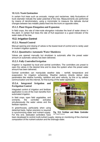 221
15.1.2.3. Trunk Contraction
In certain fruit trees such as avocado, mango and nectarines, daily fluctuations of
trunk diameter indicate the water potential of the tree. Measurements are performed
by means of dendrometers, using a micrometer to measure the delicate diurnal
changes between two metallic plates fixed into the trunk on opposite sides.
15.1.3. Plant Organs Elongation and Expansion
In field crops, the rate of inter-node elongation indicates the level of water stress in
the plant. In certain fruit trees the rate of fruit expansion is a good indicator of the
water state of the tree.
15.2. Irrigation Control
15.2.1. Manual Control
Manual opening and closing of valves is the lowest level of control and is rarely used
in modern irrigation systems.
15.2.2. Quantitative Automatic Water Shutdown
Valves are opened manually but shutdown is automatic after the preset water
amount (in automatic valves) has been delivered.
15.2.3. Fully Controlled Irrigation
Irrigation is regulated by local and central controllers. The controllers are preset to
open the valves in the desired time and to close the system when the preset water
amount has been delivered.
Central controllers can manipulate weather data – rainfall, temperature and
evaporation for irrigation scheduling. Weather stations directly deliver data
parameters like relative humidity, radiation and wind velocity, by line or by cellular
communication and the internet, for fine-tuning of the water application.
15.2.4. Integrated Irrigation and
Fertigation Control
Integrated control of irrigation and fertilizer
application is one of the main benefits from
automated irrigation.
In field crops, open field vegetables, and
orchards, the controller activates
simultaneously the water valves and the
fertilizer injectors.
In greenhouses, particularly when using
detached beds, higher precision is required
in synchronizing water and nutrient supply.
For this end, dedicated controllers have
been developed to control multi-nutrient supply, relying on monitoring of the chemical
composition of the nutrient solution and the drainage water.
Fig. 15.5. Fertilizer and Water Controller
from "Gavish" brochure
 