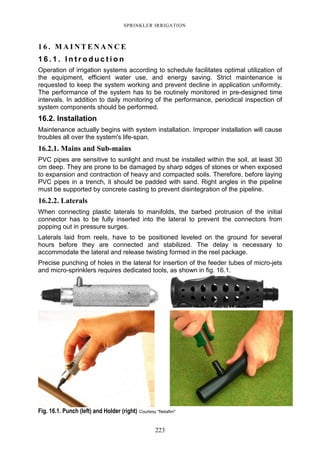 223
SPRINKLER IRRIGATION
1 6 . M A I N T E N A N C E
1 6 . 1 . I n t r o d u c t i o n
Operation of irrigation systems according to schedule facilitates optimal utilization of
the equipment, efficient water use, and energy saving. Strict maintenance is
requested to keep the system working and prevent decline in application uniformity.
The performance of the system has to be routinely monitored in pre-designed time
intervals. In addition to daily monitoring of the performance, periodical inspection of
system components should be performed.
16.2. Installation
Maintenance actually begins with system installation. Improper installation will cause
troubles all over the system's life-span.
16.2.1. Mains and Sub-mains
PVC pipes are sensitive to sunlight and must be installed within the soil, at least 30
cm deep. They are prone to be damaged by sharp edges of stones or when exposed
to expansion and contraction of heavy and compacted soils. Therefore, before laying
PVC pipes in a trench, it should be padded with sand. Right angles in the pipeline
must be supported by concrete casting to prevent disintegration of the pipeline.
16.2.2. Laterals
When connecting plastic laterals to manifolds, the barbed protrusion of the initial
connector has to be fully inserted into the lateral to prevent the connectors from
popping out in pressure surges.
Laterals laid from reels, have to be positioned leveled on the ground for several
hours before they are connected and stabilized. The delay is necessary to
accommodate the lateral and release twisting formed in the reel package.
Precise punching of holes in the lateral for insertion of the feeder tubes of micro-jets
and micro-sprinklers requires dedicated tools, as shown in fig. 16.1.
Fig. 16.1. Punch (left) and Holder (right) Courtesy "Netafim"
 