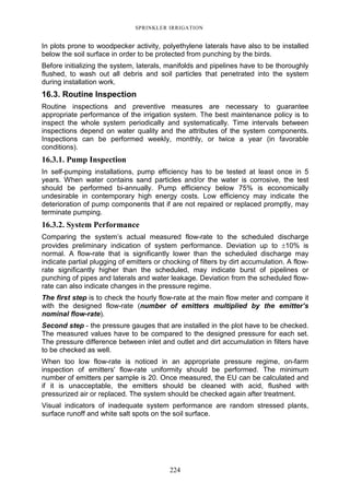 224
SPRINKLER IRRIGATION
In plots prone to woodpecker activity, polyethylene laterals have also to be installed
below the soil surface in order to be protected from punching by the birds.
Before initializing the system, laterals, manifolds and pipelines have to be thoroughly
flushed, to wash out all debris and soil particles that penetrated into the system
during installation work.
16.3. Routine Inspection
Routine inspections and preventive measures are necessary to guarantee
appropriate performance of the irrigation system. The best maintenance policy is to
inspect the whole system periodically and systematically. Time intervals between
inspections depend on water quality and the attributes of the system components.
Inspections can be performed weekly, monthly, or twice a year (in favorable
conditions).
16.3.1. Pump Inspection
In self-pumping installations, pump efficiency has to be tested at least once in 5
years. When water contains sand particles and/or the water is corrosive, the test
should be performed bi-annually. Pump efficiency below 75% is economically
undesirable in contemporary high energy costs. Low efficiency may indicate the
deterioration of pump components that if are not repaired or replaced promptly, may
terminate pumping.
16.3.2. System Performance
Comparing the system’s actual measured flow-rate to the scheduled discharge
provides preliminary indication of system performance. Deviation up to ±10% is
normal. A flow-rate that is significantly lower than the scheduled discharge may
indicate partial plugging of emitters or chocking of filters by dirt accumulation. A flow-
rate significantly higher than the scheduled, may indicate burst of pipelines or
punching of pipes and laterals and water leakage. Deviation from the scheduled flow-
rate can also indicate changes in the pressure regime.
The first step is to check the hourly flow-rate at the main flow meter and compare it
with the designed flow-rate (number of emitters multiplied by the emitter’s
nominal flow-rate).
Second step - the pressure gauges that are installed in the plot have to be checked.
The measured values have to be compared to the designed pressure for each set.
The pressure difference between inlet and outlet and dirt accumulation in filters have
to be checked as well.
When too low flow-rate is noticed in an appropriate pressure regime, on-farm
inspection of emitters' flow-rate uniformity should be performed. The minimum
number of emitters per sample is 20. Once measured, the EU can be calculated and
if it is unacceptable, the emitters should be cleaned with acid, flushed with
pressurized air or replaced. The system should be checked again after treatment.
Visual indicators of inadequate system performance are random stressed plants,
surface runoff and white salt spots on the soil surface.
 