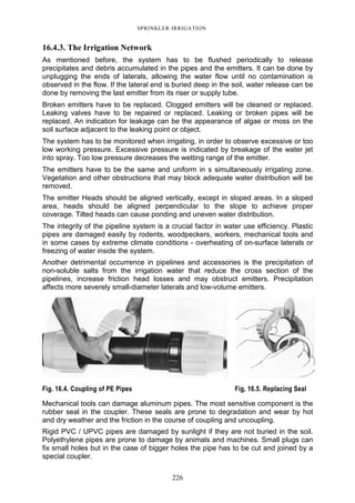 226
SPRINKLER IRRIGATION
16.4.3. The Irrigation Network
As mentioned before, the system has to be flushed periodically to release
precipitates and debris accumulated in the pipes and the emitters. It can be done by
unplugging the ends of laterals, allowing the water flow until no contamination is
observed in the flow. If the lateral end is buried deep in the soil, water release can be
done by removing the last emitter from its riser or supply tube.
Broken emitters have to be replaced. Clogged emitters will be cleaned or replaced.
Leaking valves have to be repaired or replaced. Leaking or broken pipes will be
replaced. An indication for leakage can be the appearance of algae or moss on the
soil surface adjacent to the leaking point or object.
The system has to be monitored when irrigating, in order to observe excessive or too
low working pressure. Excessive pressure is indicated by breakage of the water jet
into spray. Too low pressure decreases the wetting range of the emitter.
The emitters have to be the same and uniform in s simultaneously irrigating zone.
Vegetation and other obstructions that may block adequate water distribution will be
removed.
The emitter Heads should be aligned vertically, except in sloped areas. In a sloped
area, heads should be aligned perpendicular to the slope to achieve proper
coverage. Tilted heads can cause ponding and uneven water distribution.
The integrity of the pipeline system is a crucial factor in water use efficiency. Plastic
pipes are damaged easily by rodents, woodpeckers, workers, mechanical tools and
in some cases by extreme climate conditions - overheating of on-surface laterals or
freezing of water inside the system.
Another detrimental occurrence in pipelines and accessories is the precipitation of
non-soluble salts from the irrigation water that reduce the cross section of the
pipelines, increase friction head losses and may obstruct emitters. Precipitation
affects more severely small-diameter laterals and low-volume emitters.
Fig. 16.4. Coupling of PE Pipes Fig, 16.5. Replacing Seal
Mechanical tools can damage aluminum pipes. The most sensitive component is the
rubber seal in the coupler. These seals are prone to degradation and wear by hot
and dry weather and the friction in the course of coupling and uncoupling.
Rigid PVC / UPVC pipes are damaged by sunlight if they are not buried in the soil.
Polyethylene pipes are prone to damage by animals and machines. Small plugs can
fix small holes but in the case of bigger holes the pipe has to be cut and joined by a
special coupler.
 