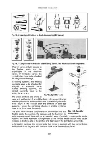 227
SPRINKLER IRRIGATION
Fig. 16.6. Insertion of Emitters In Small-diameter Soft PE Lateral
Fig. 16.7. Components of Hydraulic and Metering Valves. The Wear-sensitive Components
Wear in valves initially occurs to
the flexible seals and the
diaphragms in the hydraulic
valves. In hydraulic valves the
control tubes have to be checked
for integrity and leakage.
In filtering systems, the filtering
elements have to be checked for
integrity. In automatic back-
flushed filtering systems, the
control elements have to be
tested for accuracy.
The water emitters are prone to
wear and malfunction. It should be taken into account that in
mobile systems the water emitters are operated significantly
more hours in the season than the emitters in solid-set
systems. Hence the periodical checks in mobile systems
have to be done more frequently.
The most wear-sensitive components of the emitters are the
flexible seals, the nozzles, the springs and the hammer. In
water carrying sand, there will be accelerated wear of metallic nozzles while plastic
nozzles are more resistant. Enlargement of the nozzle cross-section may cause
increase in the flow-rate of the emitter and decrease in the distribution uniformity.
In fertigation devices, the components that come in contact with the concentrated
fertilizer solutions degrade with time and have to be frequently replaced.
Fig. 16.9. Sprinkler
Components
Fig. 16.8. Sprinkler Tools
 
