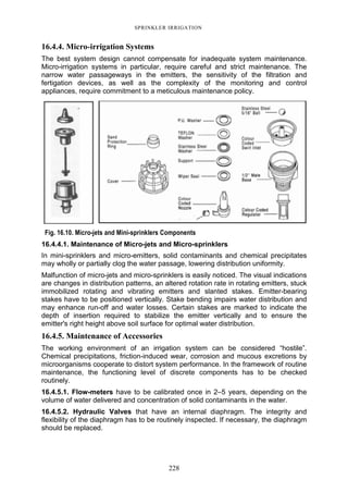 228
SPRINKLER IRRIGATION
16.4.4. Micro-irrigation Systems
The best system design cannot compensate for inadequate system maintenance.
Micro-irrigation systems in particular, require careful and strict maintenance. The
narrow water passageways in the emitters, the sensitivity of the filtration and
fertigation devices, as well as the complexity of the monitoring and control
appliances, require commitment to a meticulous maintenance policy.
Fig. 16.10. Micro-jets and Mini-sprinklers Components
16.4.4.1. Maintenance of Micro-jets and Micro-sprinklers
In mini-sprinklers and micro-emitters, solid contaminants and chemical precipitates
may wholly or partially clog the water passage, lowering distribution uniformity.
Malfunction of micro-jets and micro-sprinklers is easily noticed. The visual indications
are changes in distribution patterns, an altered rotation rate in rotating emitters, stuck
immobilized rotating and vibrating emitters and slanted stakes. Emitter-bearing
stakes have to be positioned vertically. Stake bending impairs water distribution and
may enhance run-off and water losses. Certain stakes are marked to indicate the
depth of insertion required to stabilize the emitter vertically and to ensure the
emitter's right height above soil surface for optimal water distribution.
16.4.5. Maintenance of Accessories
The working environment of an irrigation system can be considered “hostile”.
Chemical precipitations, friction-induced wear, corrosion and mucous excretions by
microorganisms cooperate to distort system performance. In the framework of routine
maintenance, the functioning level of discrete components has to be checked
routinely.
16.4.5.1. Flow-meters have to be calibrated once in 2–5 years, depending on the
volume of water delivered and concentration of solid contaminants in the water.
16.4.5.2. Hydraulic Valves that have an internal diaphragm. The integrity and
flexibility of the diaphragm has to be routinely inspected. If necessary, the diaphragm
should be replaced.
 