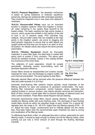 229
SPRINKLER IRRIGATION
16.4.5.3. Pressure Regulators - the operation mechanism
is based on spring resistance or hydraulic equilibrium
preserving. Springs are weakened after prolonged operation.
They should be inspected once in two years and replaced if
necessary.
16.4.5.4. Vacuum-relief Valves carry out an important
function in irrigation systems. When the irrigation is turned-
off, water remaining in the system flows downhill to the
lowest outlets. The water vacating the high points creates a
vacuum, which causes the emitters in this section of the plot
to suck in air. In extreme cases, PVC mainlines may
collapse. Vacuum-relief valves that are installed at the high
points in the irrigation system, are prone to clogging and
need periodic inspection to ensure that no solid objects are
caught inside and that they are not stuck in an open or shut-
off position. Air release valves also require the same periodic
examination.
16.4.5.5. Filtration Equipment should be thoroughly
inspected. In some filter types, the steel body is coated with
epoxy paint to protect it from corrosion. The epoxy paint
should be checked routinely. Cracks in the coating shorten
the endurance of the entire body.
The collectors of sand separators, should be purged
periodically, otherwise excess accumulating sand will
decrease separation efficiency.
Screen filters should be disassembled and screens visually
inspected for wear, tear and blockage by organic matter, silt
and chemical precipitates. The same applies to disk filters.
Manually cleaned filters will be serviced when the pressure difference between the
inlet and outlet exceeds 5 m (0.5 bar).
Automatic back-flushing filter systems require periodic visual inspection of the
filtering elements for wear and presence of persistent contaminates. The back-
flushing filter mechanism components: control hydraulic valves, solenoids and
rotating brushes or vacuum suckers, may require periodic servicing and lubrication.
Most of them include a small water filter to prevent blockage of solenoid ports and
valve control chambers. These filters needs frequent manual cleaning.
Automatic back-flushing media filters require special attention. They fluidize and
resettle the filtering media with every flushing cycle. The discharge of back flushed
media filters should be within the specified range of each model. For a typical 48"
diameter tank, the range is 70 - 95 m3
/h, higher than the filtering capacity of 50 – 70
m3
. Below the lower margin, contaminants tend to infiltrate deeper into the media
bed. Flow-rates higher than the recommended upper threshold can lead to coning
and canalization of the filtering media.
To effectively back-flush a filter, an adequate flow-rate is critical, particularly for sand
filtering media. It should be large enough to fluidize and lift the filtering media, while
pushing out just only a minor amount of sand through the flushing discharge
manifold.
Fig 16.11. Vertical Stake
Fig. 16.12. Flow
Regulator
 
