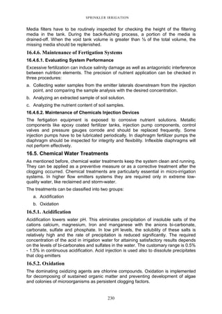 230
SPRINKLER IRRIGATION
Media filters have to be routinely inspected for checking the height of the filtering
media in the tank. During the back-flushing process, a portion of the media is
drained-off. When the void tank volume is greater than ⅓ of the total volume, the
missing media should be replenished.
16.4.6. Maintenance of Fertigation Systems
16.4.6.1. Evaluating System Performance
Excessive fertilization can induce salinity damage as well as antagonistic interference
between nutrition elements. The precision of nutrient application can be checked in
three procedures:
a. Collecting water samples from the emitter laterals downstream from the injection
point, and comparing the sample analysis with the desired concentration.
b. Analyzing an extracted sample of soil solution.
c. Analyzing the nutrient content of soil samples.
16.4.6.2. Maintenance of Chemicals Injection Devices
The fertigation equipment is exposed to corrosive nutrient solutions. Metallic
components like epoxy coated fertilizer tanks, injection pump components, control
valves and pressure gauges corrode and should be replaced frequently. Some
injection pumps have to be lubricated periodically. In diaphragm fertilizer pumps the
diaphragm should be inspected for integrity and flexibility. Inflexible diaphragms will
not perform effectively.
16.5. Chemical Water Treatments
As mentioned before, chemical water treatments keep the system clean and running.
They can be applied as a preventive measure or as a corrective treatment after the
clogging occurred. Chemical treatments are particularly essential in micro-irrigation
systems. In higher flow emitters systems they are required only in extreme low-
quality water, like reclaimed and storm-water.
The treatments can be classified into two groups:
a. Acidification
b. Oxidation
16.5.1. Acidification
Acidification lowers water pH. This eliminates precipitation of insoluble salts of the
cations calcium, magnesium, Iron and manganese with the anions bi-carbonate,
carbonate, sulfate and phosphate. In low pH levels, the solubility of these salts is
relatively high and the rate of precipitation is reduced significantly. The required
concentration of the acid in irrigation water for attaining satisfactory results depends
on the levels of bi-carbonates and sulfates in the water. The customary range is 0.5%
- 1.5% in continuous acidification. Acid injection is used also to dissolute precipitates
that clog emitters
16.5.2. Oxidation
The dominating oxidizing agents are chlorine compounds. Oxidation is implemented
for decomposing of sustained organic matter and preventing development of algae
and colonies of microorganisms as persistent clogging factors.
 