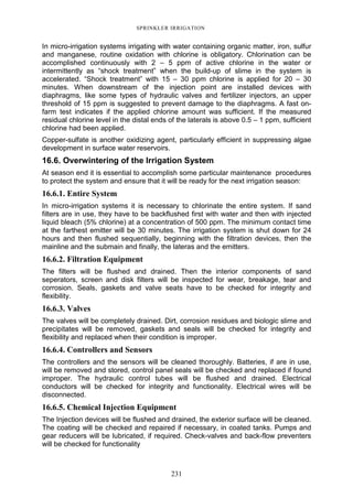 231
SPRINKLER IRRIGATION
In micro-irrigation systems irrigating with water containing organic matter, iron, sulfur
and manganese, routine oxidation with chlorine is obligatory. Chlorination can be
accomplished continuously with 2 – 5 ppm of active chlorine in the water or
intermittently as “shock treatment” when the build-up of slime in the system is
accelerated. “Shock treatment” with 15 – 30 ppm chlorine is applied for 20 – 30
minutes. When downstream of the injection point are installed devices with
diaphragms, like some types of hydraulic valves and fertilizer injectors, an upper
threshold of 15 ppm is suggested to prevent damage to the diaphragms. A fast on-
farm test indicates if the applied chlorine amount was sufficient. If the measured
residual chlorine level in the distal ends of the laterals is above 0.5 – 1 ppm, sufficient
chlorine had been applied.
Copper-sulfate is another oxidizing agent, particularly efficient in suppressing algae
development in surface water reservoirs.
16.6. Overwintering of the Irrigation System
At season end it is essential to accomplish some particular maintenance procedures
to protect the system and ensure that it will be ready for the next irrigation season:
16.6.1. Entire System
In micro-irrigation systems it is necessary to chlorinate the entire system. If sand
filters are in use, they have to be backflushed first with water and then with injected
liquid bleach (5% chlorine) at a concentration of 500 ppm. The minimum contact time
at the farthest emitter will be 30 minutes. The irrigation system is shut down for 24
hours and then flushed sequentially, beginning with the filtration devices, then the
mainline and the submain and finally, the lateras and the emitters.
16.6.2. Filtration Equipment
The filters will be flushed and drained. Then the interior components of sand
seperators, screen and disk filters will be inspected for wear, breakage, tear and
corrosion. Seals, gaskets and valve seats have to be checked for integrity and
flexibility.
16.6.3. Valves
The valves will be completely drained. Dirt, corrosion residues and biologic slime and
precipitates will be removed, gaskets and seals will be checked for integrity and
flexibility and replaced when their condition is improper.
16.6.4. Controllers and Sensors
The controllers and the sensors will be cleaned thoroughly. Batteries, if are in use,
will be removed and stored, control panel seals will be checked and replaced if found
improper. The hydraulic control tubes will be flushed and drained. Electrical
conductors will be checked for integrity and functionality. Electrical wires will be
disconnected.
16.6.5. Chemical Injection Equipment
The Injection devices will be flushed and drained, the exterior surface will be cleaned.
The coating will be checked and repaired if necessary, in coated tanks. Pumps and
gear reducers will be lubricated, if required. Check-valves and back-flow preventers
will be checked for functionality
 