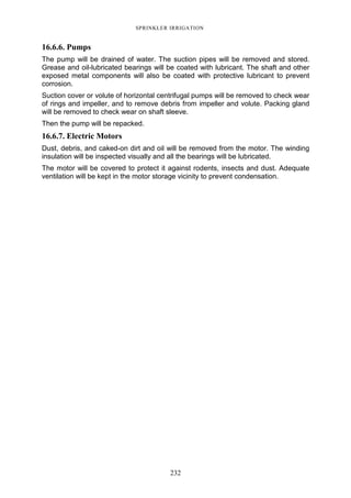 232
SPRINKLER IRRIGATION
16.6.6. Pumps
The pump will be drained of water. The suction pipes will be removed and stored.
Grease and oil-lubricated bearings will be coated with lubricant. The shaft and other
exposed metal components will also be coated with protective lubricant to prevent
corrosion.
Suction cover or volute of horizontal centrifugal pumps will be removed to check wear
of rings and impeller, and to remove debris from impeller and volute. Packing gland
will be removed to check wear on shaft sleeve.
Then the pump will be repacked.
16.6.7. Electric Motors
Dust, debris, and caked-on dirt and oil will be removed from the motor. The winding
insulation will be inspected visually and all the bearings will be lubricated.
The motor will be covered to protect it against rodents, insects and dust. Adequate
ventilation will be kept in the motor storage vicinity to prevent condensation.
 