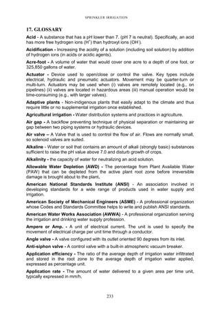 233
SPRINKLER IRRIGATION
17. GLOSSARY
Acid - A substance that has a pH lower than 7. (pH 7 is neutral). Specifically, an acid
has more free hydrogen ions (H+
) than hydroxyl ions (OH-
).
Acidification - Increasing the acidity of a solution (including soil solution) by addition
of hydrogen ions (in acids or acidic agents).
Acre-foot - A volume of water that would cover one acre to a depth of one foot, or
325,850 gallons of water.
Actuator - Device used to open/close or control the valve. Key types include
electrical, hydraulic and pneumatic actuators. Movement may be quarter-turn or
multi-turn. Actuators may be used when (i) valves are remotely located (e.g., on
pipelines) (ii) valves are located in hazardous areas (iii) manual operation would be
time-consuming (e.g., with larger valves).
Adaptive plants - Non-indigenous plants that easily adapt to the climate and thus
require little or no supplemental irrigation once established.
Agricultural irrigation - Water distribution systems and practices in agriculture.
Air gap - A backflow preventing technique of physical separation or maintaining air
gap between two piping systems or hydraulic devices.
Air valve – A Valve that is used to control the flow of air. Flows are normally small,
so solenoid valves are suited.
Alkaline - Water or soil that contains an amount of alkali (strongly basic) substances
sufficient to raise the pH value above 7.0 and disturb growth of crops.
Alkalinity - the capacity of water for neutralizing an acid solution.
Allowable Water Depletion (AWD) - The percentage from Plant Available Water
(PAW) that can be depleted from the active plant root zone before irreversible
damage is brought about to the plant.
American National Standards Institute (ANSI) - An association involved in
developing standards for a wide range of products used in water supply and
irrigation.
American Society of Mechanical Engineers (ASME) - A professional organization
whose Codes and Standards Committee helps to write and publish ANSI standards.
American Water Works Association (AWWA) - A professional organization serving
the irrigation and drinking water supply profession.
Ampere or Amp. - A unit of electrical current. The unit is used to specify the
movement of electrical charge per unit time through a conductor.
Angle valve - A valve configured with its outlet oriented 90 degrees from its inlet.
Anti-siphon valve - A control valve with a built-in atmospheric vacuum breaker.
Application efficiency - The ratio of the average depth of irrigation water infiltrated
and stored in the root zone to the average depth of irrigation water applied,
expressed as percentage unit.
Application rate - The amount of water delivered to a given area per time unit,
typically expressed in mm/h.
 