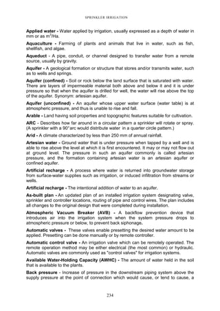 234
SPRINKLER IRRIGATION
Applied water - Water applied by irrigation, usually expressed as a depth of water in
mm or as m3
/Ha.
Aquaculture - Farming of plants and animals that live in water, such as fish,
shellfish, and algae.
Aqueduct - A pipe, conduit, or channel designed to transfer water from a remote
source, usually by gravity.
Aquifer - A geological formation or structure that stores and/or transmits water, such
as to wells and springs.
Aquifer (confined) - Soil or rock below the land surface that is saturated with water.
There are layers of impermeable material both above and below it and it is under
pressure so that when the aquifer is drilled for well, the water will rise above the top
of the aquifer. Synonym: artesian aquifer.
Aquifer (unconfined) - An aquifer whose upper water surface (water table) is at
atmospheric pressure, and thus is unable to rise and fall.
Arable - Land having soil properties and topographic features suitable for cultivation.
ARC - Describes how far around in a circular pattern a sprinkler will rotate or spray.
(A sprinkler with a 90°arc would distribute water in a quarter circle pattern.)
Arid - A climate characterized by less than 250 mm of annual rainfall.
Artesian water - Ground water that is under pressure when tapped by a well and is
able to rise above the level at which it is first encountered. It may or may not flow out
at ground level. The pressure in such an aquifer commonly is called artesian
pressure, and the formation containing artesian water is an artesian aquifer or
confined aquifer.
Artificial recharge - A process where water is returned into groundwater storage
from surface-water supplies such as irrigation, or induced infiltration from streams or
wells.
Artificial recharge - The intentional addition of water to an aquifer.
As-built plan - An updated plan of an installed irrigation system designating valve,
sprinkler and controller locations, routing of pipe and control wires. The plan includes
all changes to the original design that were completed during installation.
Atmospheric Vacuum Breaker (AVB) - A backflow prevention device that
introduces air into the irrigation system when the system pressure drops to
atmospheric pressure or below, to prevent back siphonage.
Automatic valves - These valves enable presetting the desired water amount to be
applied. Presetting can be done manually or by remote controller.
Automatic control valve - An irrigation valve which can be remotely operated. The
remote operation method may be either electrical (the most common) or hydraulic.
Automatic valves are commonly used as "control valves" for irrigation systems.
Available Water-Holding Capacity (AWHC) - The amount of water held in the soil
that is available to the plants.
Back pressure - Increase of pressure in the downstream piping system above the
supply pressure at the point of connection which would cause, or tend to cause, a
 