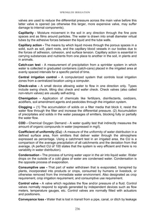 236
SPRINKLER IRRIGATION
valves are used to reduce the differential pressure across the main valve before this
latter valve is opened (as otherwise this larger, more expensive valve, may suffer
damage to internal components).
Capillarity - Moisture movement in the soil in any direction through the fine pore
spaces and as films around particles. The water is drawn into small diameter virtual
tubes by the adhesive forces between the liquid and the tube walls.
Capillary action - The means by which liquid moves through the porous spaces in a
solid, such as soil, plant roots, and the capillary blood vessels in our bodies due to
the forces of adhesion, cohesion, and surface tension. Capillary action is essential in
carrying substances and nutrients from one place to another in the soil, in plants and
in animals.
Catch-can test - A measurement of precipitation from a sprinkler system in which
water is collected in graduated containers (catch-cans) placed in the irrigated area at
evenly spaced intervals for a specific period of time.
Central irrigation control - A computerized system that controls local irrigation
zones from a centralized location using a computer.
Check-valve - A small device allowing water to flow in one direction only. Types
include swing check, tilting disc check and wafer check. Check valves (also called
non-return valves) are usually self-acting.
Chemigation - Application of chemicals like fertilizers, disinfectants, oxidizers,
acidifiers, soil amendment agents and pesticides through the irrigation system.
Clogging – (1) The accumulation of solids on a filter media that block it, resist the
water flow through the filter and increase the differential pressure. (2) Accumulation
of precipitates and solids in the water passages of emitters, blocking fully or partially
the water flow.
COD - Chemical Oxygen Demand - A water quality test that indirectly measures the
amount of organic compounds in water (expressed in mg/l).
Coefficient of uniformity (Cu) - A measure of the uniformity of water distribution in a
defined surface area, from emitters that deliver water through the atmosphere
expressed as percentage. Using a catchment test in an irrigated area, the CU is a
comparison of the average precipitation of all catchments and the deviation from that
average. (A perfect CU of 100 states that the system is very efficient and there is no
variability in water distribution).
Condensation - The process of turning water vapor in the air into liquid water. Water
drops on the outside of a cold glass of water are condensed water. Condensation is
the opposite process of evaporation.
Consumptive use - That part of water withdrawn that is evaporated, transpired by
plants, incorporated into products or crops, consumed by humans or livestock, or
otherwise removed from the immediate water environment. Also designated as crop
requirement, crop irrigation requirement, and consumptive use requirement.
Control valve - A valve which regulates the flow and/or pressure of a fluid. Control
valves normally respond to signals generated by independent devices such as flow
meters, temperature gauges, etc. Control valves are normally fitted with actuators
and positioners.
Conveyance loss - Water that is lost in transit from a pipe, canal, or ditch by leakage
 