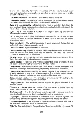 237
SPRINKLER IRRIGATION
or evaporation. Generally, the water is not available for further use; however, leakage
from an irrigation ditch, for example, may percolate to a ground-water source and be
available for further use.
Cost-effectiveness - A comparison of total benefits against total costs.
Crop coefficient (Kc) - The decimal fraction designating the ratio between a specific
crop water requirement and the reference evapo-transpiration Et0.
Cycle and soak capability - A feature in some types of controllers that allows the
controller to divide up station run time, allowing the soil sufficient time to absorb the
water before continuing irrigation.
Cycle – (1) The time duration of irrigation of one irrigated zone. (2) One complete
operation of a controller station.
Debris - Organic and inorganic suspended solids collected on the filter element.
Quantity of debris is usually expressed in PPM. Size of the particles usually
expressed in micron.
Deep percolation - The vertical movement of water downward through the soil
profile, below the root zone caused by gravity.
Demand forecast - A projection of future water use.
Demand scheduling - Method of irrigation scheduling whereby water is delivered to
users as needed and which may vary in flow-rate, frequency and duration.
Considered a flexible form of scheduling.
Density - Density of a body is the ratio of its mass to its volume - A measure of how
tightly the matter within the body is packed together.
Depth filtration - Removing and retaining suspended solids by means of their
interception and adhering to grains or fibers (filtration media).
Desalination - The removal of salts from saline water to provide freshwater. This
method is becoming a more popular way of providing freshwater to populations.
Design capacity - Measured in m3
/h, the “design capacity” is the maximum amount
of water available for use in an irrigation system. The available design capacity
determines how many emitters may be in operation at the same time.
Design emission uniformity - The anticipated emission uniformity relating to the
emitter’s Cv and the expected pressure variation.
Design pressure - The minimum pressure required for proper operation of an
irrigation system.
Diameter of coverage - Average diameter of the area wetted by emitter spreading
water through the atmosphere in wind-less conditions.
Diaphragm valve - A bi-directional valve which is operated by applying an external
force to a flexible element, or diaphragm (typically made of an elastomer).
Diaphragms - Flexible membranes in automatic valves, fertilizer injectors and
compensating emitters that regulates the passage of water through the device.
Differential pressure - The difference in pressure between upstream (inlet side of
the filter) and downstream (outlet side of the filter).
DIN - The German Institute for Standardization (Deutsches Institut fur Normung e.V.);
 